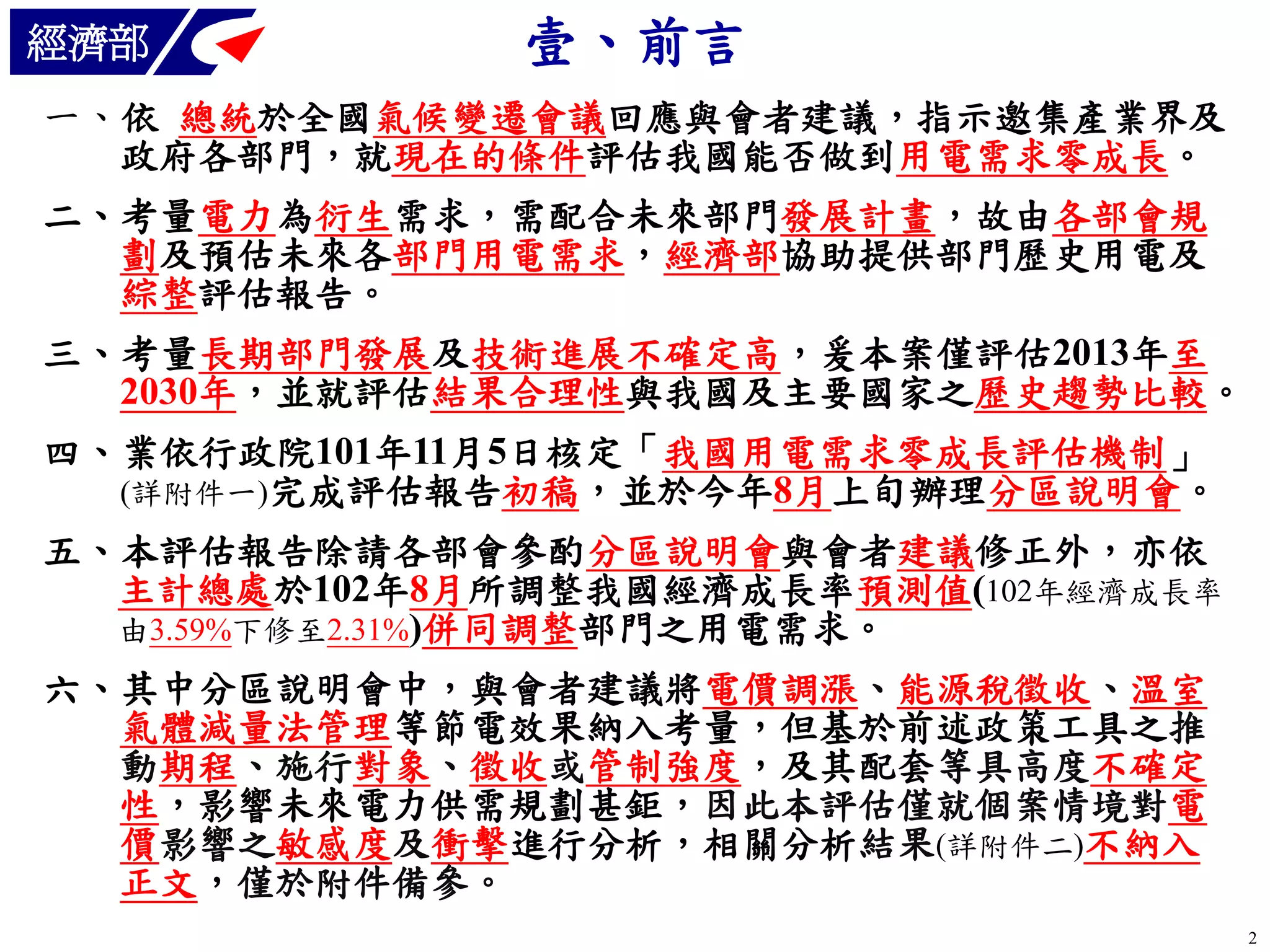 經濟部

壹、前言

一、依 總統於全國氣候變遷會議回應與會者建議，指示邀集產業界及
政府各部門，就現在的條件評估我國能否做到用電需求零成長。
二、考量電力為衍生需求，需配合未來部門發展計畫，故由各部會規
劃及預估未來各部門用電需求，經濟部協助提供部門歷史用電及
綜整評估報告。
三、考量長期部門發展及技術進展不確定高，爰本案僅評估2013年至
2030年，並就評估結果合理性與我國及主要國家之歷史趨勢比較。
四、業依行政院101年11月5日核定「我國用電需求零成長評估機制」
(詳附件一)完成評估報告初稿，並於今年8月上旬辦理分區說明會。
五、本評估報告除請各部會參酌分區說明會與會者建議修正外，亦依
主計總處於102年8月所調整我國經濟成長率預測值(102年經濟成長率
由3.59%下修至2.31%)併同調整部門之用電需求。

六、其中分區說明會中，與會者建議將電價調漲、能源稅徵收、溫室
氣體減量法管理等節電效果納入考量，但基於前述政策工具之推
動期程、施行對象、徵收或管制強度，及其配套等具高度不確定
性，影響未來電力供需規劃甚鉅，因此本評估僅就個案情境對電
價影響之敏感度及衝擊進行分析，相關分析結果(詳附件二)不納入
正文，僅於附件備參。
2

 