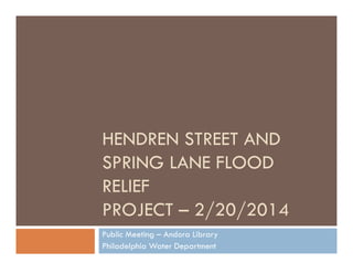 HENDREN STREET AND
SPRING LANE FLOOD
RELIEF
PROJECT – 2/20/2014
Public Meeting – Andora Library
Philadelphia Water Department

 