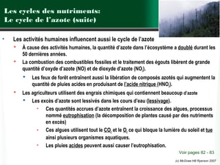 Les cycles des nutriments:
Le cycle de l’azote (suite)
•

Les activités humaines influencent aussi le cycle de l’azote



À cause des activités humaines, la quantité d’azote dans l’écosystème a doublé durant les
50 dernières années.
La combustion des combustibles fossiles et le traitement des égouts libèrent de grande
quantité d’oxyde d’azote (NO) et de dioxyde d’azote (NO2).




Les feux de forêt entraînent aussi la libération de composés azotés qui augmentent la
quantité de pluies acides en produisant de l’acide nitrique (HNO3).

Les agriculteurs utilisent des engrais chimiques qui contiennent beaucoup d’azote
 Les excès d’azote sont lessivés dans les cours d’eau (lessivage).
• Ces quantités accrues d’azote entraînent la croissance des algues, processus
nommé eutrophisation (la décomposition de plantes causé par des nutriments
en excès)
• Ces algues utilisent tout le CO2 et le O2 ce qui bloque la lumière du soleil et tue
ainsi plusieurs organismes aquatiques.
• Les pluies acides peuvent aussi causer l’eutrophisation.
Voir pages 82 - 83
(c) McGraw Hill Ryerson 2007

 