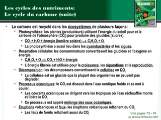 Les cycles des nutriments:
Le cycle du carbone (suite)
•

Le carbone est recyclé dans les écosystèmes de plusieurs façons:
 Photosynthèse: les plantes (producteurs) utilisent l’énergie du soleil pour et le
carbone de l’atmosphère (CO2) pour produire des glucides (sucres).
 CO2 + H2O + énergie (lumière solaire) → C6H12O6 + O2
 La photosynthèse a aussi lieu dans les cyanobactéries et les algues.
 Respiration cellulaire: les consommateurs convertissent les glucides et l’oxygène en
énergie.
 C6H12O6 + O2 → CO2 + H2O + énergie
 L’énergie libérée est utilisée pour la croissance, les réparations et la reproduction.
 Décomposition: les décomposeurs convertissent la cellulose en CO2
 La cellulose est un glucide que la plupart des organismes ne peuvent pas
dégrader.
 Processus océaniques: le CO2 est dissout dans l’eau nordique froide et se met à
couler.
 Les courants océaniques se dirigent vers les tropiques où l’eau réchauffée monte
et libère le CO2
 Ce processus est appelé mélange des eaux océaniques.
 Eruptions volcaniques et feux- les éruptions volcaniques relâchent du CO2
 Les feux de forêts relâchent aussi du CO2
Voir pages 73 - 76
(c) McGraw Hill Ryerson 2007

 