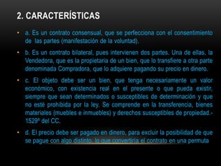 2. CARACTERÍSTICAS
• a. Es un contrato consensual, que se perfecciona con el consentimiento
de las partes (manifestación de la voluntad).
• b. Es un contrato bilateral, pues intervienen dos partes. Una de ellas, la
Vendedora, que es la propietaria de un bien, que lo transfiere a otra parte
denominada Compradora, que lo adquiere pagando su precio en dinero.
• c. El objeto debe ser un bien, que tenga necesariamente un valor
económico, con existencia real en el presente o que pueda existir,
siempre que sean determinados o susceptibles de determinación y que
no esté prohibida por la ley. Se comprende en la transferencia, bienes
materiales (muebles e inmuebles) y derechos susceptibles de propiedad.1529º del CC.
• d. El precio debe ser pagado en dinero, para excluir la posibilidad de que
se pague con algo distinto, lo que convertiría el contrato en una permuta

 