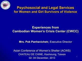 Psychosocial and Legal Services
for Women and Girl Survivors of Violence

Experiences from
Cambodian Women’s Crisis Center (CWCC)
Mrs. Pok Panhavichetr, Executive Director

Asian Conference of Women’s Shelter (ACWS)
CHATEAU DE CHINE, Kaohsiung, Taiwan
02- 04 December, 2013

1

 