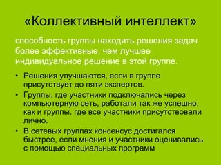 «Коллективный интеллект»
способность группы находить решения задач
более эффективные, чем лучшее
индивидуальное решение в этой группе.
• Решения улучшаются, если в группе
присутствует до пяти экспертов.
• Группы, где участники подключались через
компьютерную сеть, работали так же успешно,
как и группы, где все участники присутствовали
лично.
• В сетевых группах консенсус достигался
быстрее, если мнения и участники оценивались
с помощью специальных программ

 