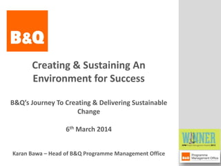Creating & Sustaining An
Environment for Success
B&Q’s Journey To Creating & Delivering Sustainable
Change
6th March 2014
Karan Bawa – Head of B&Q Programme Management Office
B&Q Programme Management Office (PMO)

 