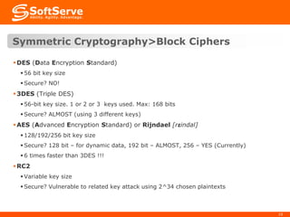 Symmetric Cryptography>Block Ciphers
 DES (Data Encryption Standard)
 56 bit key size
 Secure? NO!

 3DES (Triple DES)
 56-bit key size. 1 or 2 or 3 keys used. Max: 168 bits
 Secure? ALMOST (using 3 different keys)

 AES (Advanced Encryption Standard) or Rijndael [rɛindal]
 128/192/256 bit key size
 Secure? 128 bit – for dynamic data, 192 bit – ALMOST, 256 – YES (Currently)
 6 times faster than 3DES !!!

 RC2
 Variable key size
 Secure? Vulnerable to related key attack using 2^34 chosen plaintexts

10

 