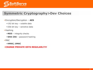 Symmetric Cryptography>Dev Choices
 Encryption/Decryption – AES
 192 bit key – volatile data
 256 bit key – sensitive data

 Hashing
 MD5 – integrity checks
 SHA-256 – password hashing

 MAC
 HMAC, UMAC

 CHANGE PRIVATE KEYS REGULARLY!!!

15

 