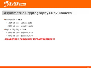 Asymmetric Cryptography>Dev Choices
 Encryption - RSA
 1024 bit key – volatile data
 2048 bit key - sensitive data

 Digital Signing – DSA
 2048 bit key – beyond 2010
 3072 bit key – beyond 2030

 MANDATORY PUBLIC KEY INFRASTRUCTURE!!!

21

 