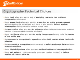 Cryptography Technical Choices
 Use a hash when you want a way of verifying that data has not been
tampered with in transit.
 Use a keyed hash when you want to prove that an entity knows a secret
without sending the secret back and forth, or you want to defend against
interception during transit by using a simple hash.
 Use encryption when you want to hide data when being sent across an insecure
medium or when making the data persistent.
 Use a certificate when you want to verify the person claiming to be the owner
of the public key.
 Use symmetric encryption for speed and when both parties share the key in
advance.
 Use asymmetric encryption when you want to safely exchange data across an
insecure medium.
 Use a digital signature when you want authentication and non-repudiation.
 Use a salt value (a cryptographically generated random number) to defend
against dictionary attacks.
34

 