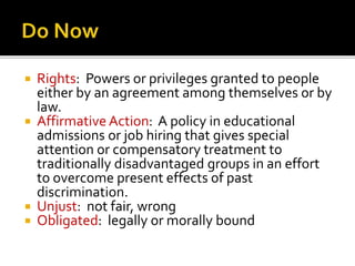 






Rights: Powers or privileges granted to people
either by an agreement among themselves or by
law.
Affirmative Action: A policy in educational
admissions or job hiring that gives special
attention or compensatory treatment to
traditionally disadvantaged groups in an effort
to overcome present effects of past
discrimination.
Unjust: not fair, wrong
Obligated: legally or morally bound

 