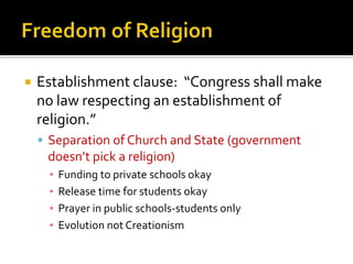 

Establishment clause: “Congress shall make
no law respecting an establishment of
religion.”
 Separation of Church and State (government

doesn’t pick a religion)
▪
▪
▪
▪

Funding to private schools okay
Release time for students okay
Prayer in public schools-students only
Evolution not Creationism

 