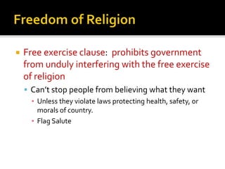

Free exercise clause: prohibits government
from unduly interfering with the free exercise
of religion
 Can’t stop people from believing what they want
▪ Unless they violate laws protecting health, safety, or
morals of country.
▪ Flag Salute

 