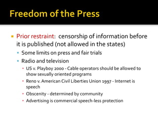 

Prior restraint: censorship of information before
it is published (not allowed in the states)
 Some limits on press and fair trials

 Radio and television
▪ US v. Playboy 2000 - Cable operators should be allowed to
show sexually oriented programs
▪ Reno v. American Civil Liberties Union 1997 - Internet is
speech
▪ Obscenity - determined by community
▪ Advertising is commercial speech-less protection

 