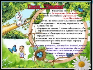 Виховують ваших дітей:
вихователь: Дністрянська Лідія Асафатівна
помічник вихователя: Сорочинська
Надія Михайлівна
В своїй роботі, по вихованню та навчанню дітей,
вихователь впроваджує методику народознавства
направлена на:
-формування здатності осягти світ довкола себе;
-сприяння нагромадженню чуттєвого досвіду та
формуванню обстежувальних навичок через
народознавство;
-створення умов до подальшого психологічного та
особистісного розвитку дітей через народну
іграшку;
-розвиток діяльності, яка має бути цікавою, мотивованою та результативною, під час якої
розвиваються: мовлення, мислення,
память та відчуття дитини через народну творчість


 