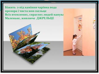 Біжить з-під каміння чарівна вода
прозора і чиста мов скельце
Всіх втомлених, спраглих людей напува
Маленьке, живлюче ДЖРЕЛЬЦЕ

 