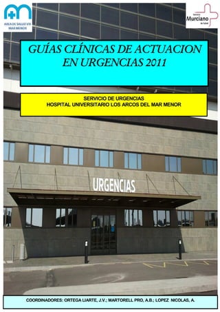 GUÍAS CLÍNICAS DE ACTUACION
EN URGENCIAS 2011

SERVICIO DE URGENCIAS
HOSPITAL UNIVERSITARIO LOS ARCOS DEL MAR MENOR

COORDINADORES: ORTEGA LIARTE, J.V.; MARTORELL PRO, A.B.; LOPEZ NICOLAS, A.

 