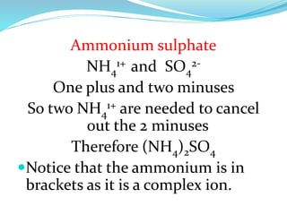 Ammonium sulphate
NH41+ and SO42One plus and two minuses
So two NH41+ are needed to cancel
out the 2 minuses
Therefore (NH4)2SO4
Notice that the ammonium is in
brackets as it is a complex ion.

 