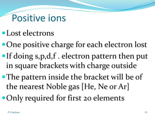 Positive ions
 Lost electrons

 One positive charge for each electron lost
 If doing s,p,d,f . electron pattern then put

in square brackets with charge outside
 The pattern inside the bracket will be of
the nearest Noble gas [He, Ne or Ar]
 Only required for first 20 elements
P J Jackson

18

 