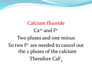 Calcium fluoride
Ca2+ and F1Two pluses and one minus
So two F1- are needed to cancel out
the 2 pluses of the calcium
Therefore CaF2

 