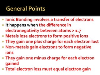 Ionic Bonding involves a transfer of electrons
It happens when the difference in
electronegativity between atoms > 1.7
 Metals lose electrons to form positive ions
 They gain one plus charge for each electron lost
 Non-metals gain electrons to form negative
ions
 They gain one minus charge for each electron
gained
 Total electron loss must equal electron gain



 