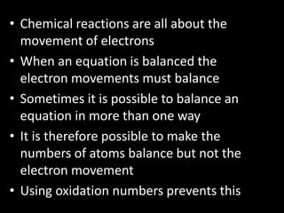 • Chemical reactions are all about the
movement of electrons
• When an equation is balanced the
electron movements must balance
• Sometimes it is possible to balance an
equation in more than one way
• It is therefore possible to make the
numbers of atoms balance but not the
electron movement
• Using oxidation numbers prevents this

 