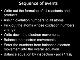Sequence of events
• Write out the formulae of all reactants and
products
• Assign oxidation numbers to all atoms
• Pick out the atoms whose oxidation numbers
change
• Write down the electron movements
• Balance the electron movements
• Enter the numbers from balanced electron
movement into the overall equation
• Balance equation by inspection - [do H last]

 