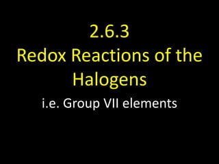 2.6.3
Redox Reactions of the
Halogens
i.e. Group VII elements

 