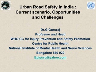 Urban Road Safety in India :
Current scenario, Opportunities
and Challenges
Dr.G.Gururaj
Professor and Head
WHO CC for Injury Prevention and Safety Promotion
Centre for Public Health
National Institute of Mental Health and Neuro Sciences
Bangalore 560 029
Epiguru@yahoo.com
 
