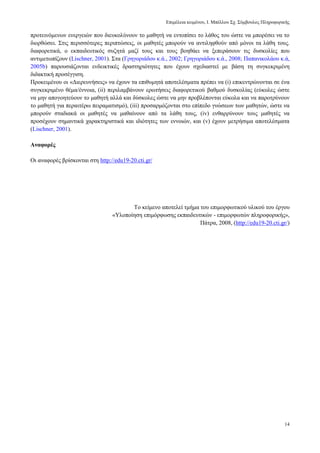 Δπηκέιεηα θεηκέλνπ, Ι. Μπέιινπ ΢ρ. ΢χκβνπινο Πιεξνθνξηθήο
14
πξνηεηλφκελσλ ελεξγεηψλ πνπ δηεπθνιχλνπλ ην καζεηή λα εληνπίζεη ην ιάζνο ηνπ ψζηε λα κπνξέζεη λα ην
δηνξζψζεη. ΢ηηο πεξηζζφηεξεο πεξηπηψζεηο, νη καζεηέο κπνξνχλ λα αληηιεθζνχλ απφ κφλνη ηα ιάζε ηνπο.
δηαθνξεηηθά, ν εθπαηδεπηηθφο ζπδεηά καδί ηνπο θαη ηνπο βνεζάεη λα μεπεξάζνπλ ηηο δπζθνιίεο πνπ
αληηκεησπίδνπλ (Lischner, 2001). ΢ηα (Γξεγνξηάδνπ θ.ά., 2002; Γξεγνξηάδνπ θ.ά., 2008; Παπαληθνιάνπ θ.ά,
2005b) παξνπζηάδνληαη ελδεηθηηθέο δξαζηεξηφηεηεο πνπ έρνπλ ζρεδηαζηεί κε βάζε ηε ζπγθεθξηκέλε
δηδαθηηθή πξνζέγγηζε.
Πξνθεηκέλνπ νη «Γηεξεπλήζεηο» λα έρνπλ ηα επηζπκεηά απνηειέζκαηα πξέπεη λα (i) επηθεληξψλνληαη ζε έλα
ζπγθεθξηκέλν ζέκα/έλλνηα, (ii) πεξηιακβάλνπλ εξσηήζεηο δηαθνξεηηθνχ βαζκνχ δπζθνιίαο (εχθνιεο ψζηε
λα κελ απνγνεηεχνπλ ην καζεηή αιιά θαη δχζθνιεο ψζηε λα κελ πξνβιέπνληαη εχθνια θαη λα παξνηξχλνπλ
ην καζεηή γηα πεξαηηέξσ πεηξακαηηζκφ), (iii) πξνζαξκφδνληαη ζην επίπεδν γλψζεσλ ησλ καζεηψλ, ψζηε λα
κπνξνχλ ζηαδηαθά νη καζεηέο λα καζαίλνπλ απφ ηα ιάζε ηνπο, (iv) ελζαξξχλνπλ ηνπο καζεηέο λα
πξνζέρνπλ ζεκαληηθά ραξαθηεξηζηηθά θαη ηδηφηεηεο ησλ ελλνηψλ, θαη (v) έρνπλ κεηξήζηκα απνηειέζκαηα
(Lischner, 2001).
Αλαθνξέο
Οη αλαθνξέο βξίζθνληαη ζηε http://edu19-20.cti.gr/
Σν θείκελν απνηειεί ηκήκα ηνπ επηκνξθσηηθνχ πιηθνχ ηνπ έξγνπ
«Τινπνίεζε επηκφξθσζεο εθπαηδεπηηθψλ - επηκνξθσηψλ πιεξνθνξηθήο»,
Πάηξα, 2008, (http://edu19-20.cti.gr/)
 