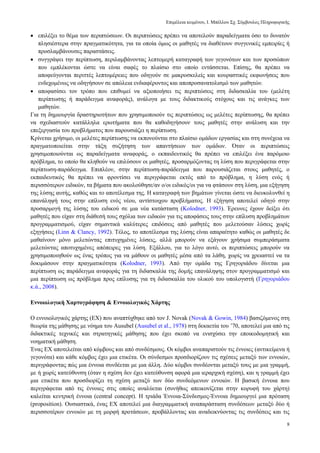 Δπηκέιεηα θεηκέλνπ, Ι. Μπέιινπ ΢ρ. ΢χκβνπινο Πιεξνθνξηθήο
8
 επηιέμεη ην ζέκα ησλ πεξηπηψζεσλ. Οη πεξηπηψζεηο πξέπεη λα απνηεινχλ παξαδείγκαηα φζν ην δπλαηφλ
πιεζηέζηεξα ζηελ πξαγκαηηθφηεηα, γηα ηα νπνία φκσο νη καζεηέο λα δηαζέηνπλ ζπγγεληθέο εκπεηξίεο ή
πξνζιακβάλνπζεο παξαζηάζεηο.
 ζπγγξάςεη ηελ πεξίπησζε, πεξηιακβάλνληαο ιεπηνκεξή θαηαγξαθή ησλ γεγνλφησλ θαη ησλ πξνζψπσλ
πνπ εκπιέθνληαη ψζηε λα είλαη ζαθέο ην πιαίζην ζην νπνίν εληάζζεηαη. Δπίζεο, ζα πξέπεη λα
απνθεχγνληαη πεξηηηέο ιεπηνκέξεηεο πνπ νδεγνχλ ζε καθξνζθειείο θαη θνπξαζηηθέο εθθσλήζεηο πνπ
ελδερνκέλσο λα νδεγήζνπλ ζε απψιεηα ελδηαθέξνληνο θαη απνπξνζαλαηνιηζκφ ησλ καζεηψλ.
 απνθαζίζεη ηνλ ηξφπν πνπ επηζπκεί λα αμηνπνηήζεη ηηο πεξηπηψζεηο ζηε δηδαζθαιία ηνπ (κειέηε
πεξίπησζεο ή παξάδεηγκα αλαθνξάο), αλάινγα κε ηνπο δηδαθηηθνχο ζηφρνπο θαη ηηο αλάγθεο ησλ
καζεηψλ.
Γηα ηε δεκηνπξγία δξαζηεξηνηήησλ πνπ ρξεζηκνπνηνχλ ηηο πεξηπηψζεηο σο κειέηεο πεξίπησζεο, ζα πξέπεη
λα ζρεδηαζηνχλ θαηάιιεια εξσηήκαηα πνπ ζα θαζνδεγήζνπλ ηνπο καζεηέο ζηελ αλάιπζε θαη ηελ
επεμεξγαζία ηνπ πξνβιήκαηνο πνπ παξνπζηάδεη ε πεξίπησζε.
Κξίλεηαη ρξήζηκν, νη κειέηεο πεξίπησζεο λα εθπνλνχληαη ζην πιαίζην νκάδσλ εξγαζίαο θαη ζηε ζπλέρεηα λα
πξαγκαηνπνηείηαη ζηελ ηάμε ζπδήηεζε ησλ απαληήζεσλ ησλ νκάδσλ. Όηαλ νη πεξηπηψζεηο
ρξεζηκνπνηνχληαη σο παξαδείγκαηα αλαθνξάο, ν εθπαηδεπηηθφο ζα πξέπεη λα επηιέμεη έλα παξφκνην
πξφβιεκα, ην νπνίν ζα θιεζνχλ λα επηιχζνπλ νη καζεηέο, πξνζαξκφδνληαο ηε ιχζε πνπ πεξηγξάθεηαη ζηελ
πεξίπησζε-παξάδεηγκα. Δπηπιένλ, ζηελ πεξίπησζε-παξάδεηγκα πνπ παξνπζηάδεηαη ζηνπο καζεηέο, ν
εθπαηδεπηηθφο ζα πξέπεη λα θξνληίζεη λα πεξηγξάθεηαη εθηφο απφ ην πξφβιεκα, ε ιχζε ελφο ή
πεξηζζφηεξσλ εηδηθψλ, ηα βήκαηα πνπ αθνινχζεζε/αλ ν/νη εηδηθφο/νη γηα λα θηάζνπλ ζηε ιχζε, κηα εμήγεζε
ηεο ιχζεο απηήο, θαζψο θαη ην απνηέιεζκα ηεο. Η θαηαγξαθή ησλ βεκάησλ γίλεηαη ψζηε λα δηεπθνιπλζεί ε
επαλάιεςή ηνπο ζηελ επίιπζε ελφο λένπ, αληίζηνηρνπ πξνβιήκαηνο. Η εμήγεζε απνηειεί νδεγφ ζηελ
πξνζαξκνγή ηεο ιχζεο ηνπ εηδηθνχ ζε κηα λέα θαηάζηαζε (Kolodner, 1993). Έξεπλεο έρνπλ δείμεη φηη
καζεηέο πνπ είραλ ζηε δηάζεζή ηνπο ζρφιηα ησλ εηδηθψλ γηα ηηο απνθάζεηο ηνπο ζηελ επίιπζε πξνβιεκάησλ
πξνγξακκαηηζκνχ, είραλ ζεκαληηθά θαιχηεξεο επηδφζεηο απφ καζεηέο πνπ κειεηνχζαλ ιχζεηο ρσξίο
εμεγήζεηο (Linn & Clancy, 1992). Σέινο, ην απνηέιεζκα ηεο ιχζεο είλαη απαξαίηεην θαζψο νη καζεηέο δε
καζαίλνπλ κφλν κειεηψληαο επηηπρεκέλεο ιχζεηο, αιιά κπνξνχλ λα εμάγνπλ ρξήζηκα ζπκπεξάζκαηα
κειεηψληαο απνηπρεκέλεο απφπεηξεο γηα ιχζε. Δμάιινπ, γηα ην ιφγν απηφ, νη πεξηπηψζεηο κπνξνχλ λα
ρξεζηκνπνηεζνχλ σο έλαο ηξφπνο γηα λα κάζνπλ νη καζεηέο κέζα απφ ηα ιάζε, ρσξίο λα ρξεηαζηεί λα ηα
δνθηκάζνπλ ζηελ πξαγκαηηθφηεηα (Kolodner, 1993). Απφ ηελ νκάδα ηεο Γξεγνξηάδνπ δίλεηαη κηα
πεξίπησζε σο παξάδεηγκα αλαθνξάο γηα ηε δηδαζθαιία ηεο δνκήο επαλάιεςεο ζηνλ πξνγξακκαηηζκφ θαη
κηα πεξίπησζε σο πξφβιεκα πξνο επίιπζεο γηα ηε δηδαζθαιία ηνπ πιηθνχ ηνπ ππνινγηζηή (Γξεγνξηάδνπ
θ.ά., 2008).
Ελλνηνινγηθή Χαξηνγξάθεζε & Ελλνηνινγηθόο Χάξηεο
Ο ελλνηνινγηθφο ράξηεο (ΔΥ) πνπ αλαπηχρζεθε απφ ηνλ J. Novak (Novak & Gowin, 1984) βαζηδφκελνο ζηε
ζεσξία ηεο κάζεζεο κε λφεκα ηνπ Ausubel (Ausubel et al., 1978) ζηε δεθαεηία ηνπ ’70, απνηειεί κηα απφ ηηο
δηδαθηηθέο ηερληθέο θαη ζηξαηεγηθέο κάζεζεο πνπ έρεη ζθνπφ λα εληζρχζεη ηελ επνηθνδνκεηηθή θαη
λνεκαηηθή κάζεζε.
Έλαο ΔΥ απνηειείηαη απφ θφκβνπο θαη απφ ζπλδέζκνπο. Οη θφκβνη αλαπαξηζηνχλ ηηο έλλνηεο (αληηθείκελα ή
γεγνλφηα) θαη θάζε θφκβνο έρεη κηα εηηθέηα. Οη ζχλδεζκνη πξνζδηνξίδνπλ ηηο ζρέζεηο κεηαμχ ησλ ελλνηψλ,
πεξηγξάθνληαο πψο κηα έλλνηα ζπλδέεηαη κε κηα άιιε. Γχν θφκβνη ζπλδένληαη κεηαμχ ηνπο κε κηα γξακκή,
κε ή ρσξίο θαηεχζπλζε (φηαλ ε ζρέζε δελ έρεη θαηεχζπλζε αθνξά κηα ηεξαξρηθή ζρέζε), θαη ε γξακκή έρεη
κηα εηηθέηα πνπ πξνζδηνξίδεη ηε ζρέζε κεηαμχ ησλ δχν ζπλδεφκελσλ ελλνηψλ. Η βαζηθή έλλνηα πνπ
πεξηγξάθεηαη απφ ηηο έλλνηεο ζηηο νπνίεο αλαιχεηαη (ζπλήζσο απεηθνλίδεηαη ζηελ θνξπθή ηνπ ράξηε)
θαιείηαη θεληξηθή έλλνηα (central concept). Η ηξηάδα Έλλνηα-΢χλδεζκνο-Έλλνηα δεκηνπξγεί κηα πξφηαζε
(proposition). Οπζηαζηηθά, έλαο ΔΥ απνηειεί κηα δηαγξακκαηηθή αλαπαξάζηαζε ζπλδέζεσλ κεηαμχ δχν ή
πεξηζζνηέξσλ ελλνηψλ κε ηε κνξθή πξνηάζεσλ, πξνβάιινληαο θαη αλαδεηθλχνληαο ηηο ζπλδέζεηο θαη ηηο
 