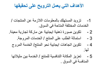 ‫تحقيقها‬ ‫على‬ ‫الترويح‬ ‫يعمل‬ ‫التي‬ ‫األهداف‬
1-‫عن‬ ‫الالزمة‬ ‫بالمعلومات‬ ‫المستهلك‬ ‫تزويد‬‫المنتجات‬/
‫السوق‬ ‫في‬ ‫المتاحة‬ ‫المختلفة‬ ‫الخدمات‬.
2-‫معي‬ ‫تجارية‬ ‫ماركة‬ ‫عن‬ ‫ايجابية‬ ‫ذهنية‬ ‫صورة‬ ‫تكوين‬‫نة‬.
3-‫على‬ ‫الطلب‬ ‫استمالة‬‫المنتج‬/‫المروجة‬ ‫الخدمات‬.
4-‫المنتج‬ ‫نحو‬ ‫ايجابية‬ ‫اتجاهات‬ ‫تكوين‬/‫المروج‬ ‫الخدمة‬
‫لها‬.
5-‫التنافسية‬ ‫المكانة‬ ‫تعزيز‬‫للمنتج‬/‫م‬ ‫بين‬ ‫الخدمة‬‫ثيالتها‬
‫في‬ ‫المنافسة‬‫السوق‬.
 