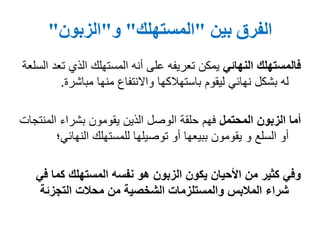 ‫الفرق‬‫بين‬"‫المستهلك‬"‫و‬"‫الزبون‬"
‫النهائي‬ ‫فالمستهلك‬‫ت‬ ‫الذي‬ ‫المستهلك‬ ‫أنه‬ ‫على‬ ‫تعريفه‬ ‫يمكن‬‫السلعة‬ ‫عد‬
‫منها‬ ‫واالنتفاع‬ ‫باستهالكها‬ ‫ليقوم‬ ‫نهائي‬ ‫بشكل‬ ‫له‬‫مباشرة‬.
‫المحتمل‬ ‫الزبون‬ ‫أما‬‫الم‬ ‫بشراء‬ ‫يقومون‬ ‫الذين‬ ‫الوصل‬ ‫حلقة‬ ‫فهم‬‫نتجات‬
‫للمستهلك‬ ‫توصيلها‬ ‫أو‬ ‫ببيعها‬ ‫يقومون‬ ‫و‬ ‫السلع‬ ‫أو‬‫النهائ‬‫ي؛‬
‫ف‬ ‫كما‬ ‫المستهلك‬ ‫نفسه‬ ‫هو‬ ‫الزبون‬ ‫يكون‬ ‫األحيان‬ ‫من‬ ‫كثير‬ ‫وفي‬‫ي‬
‫التجزئة‬ ‫محالت‬ ‫من‬ ‫الشخصية‬ ‫والمستلزمات‬ ‫المالبس‬ ‫شراء‬
 