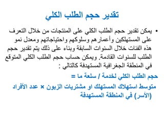 ‫الكلي‬ ‫الطلب‬ ‫حجم‬ ‫تقدير‬
•‫الطلب‬ ‫حجم‬ ‫تقدير‬ ‫يمكن‬‫الكلي‬‫الت‬ ‫خالل‬ ‫من‬ ‫المنتجات‬ ‫على‬‫عرف‬
‫نمو‬ ‫ومعدل‬ ‫واحتياجاتهم‬ ‫وسلوكهم‬ ‫وأعمارهم‬ ‫المستهلكين‬ ‫على‬
‫ت‬ ‫يتم‬ ‫ذلك‬ ‫على‬ ‫وبناء‬ ‫السابقة‬ ‫السنوات‬ ‫خالل‬ ‫الفئات‬ ‫هذه‬‫حجم‬ ‫قدير‬
‫للسنوات‬ ‫الطلب‬‫القادمة‬.‫ال‬ ‫الكلي‬ ‫الطلب‬ ‫حجم‬ ‫حساب‬ ‫ويمكن‬‫متوقع‬
‫المستهدفة‬ ‫الجغرافية‬ ‫المنطقة‬ ‫في‬‫كالتالي‬:
‫الكلي‬ ‫الطلب‬ ‫حجم‬‫لخدمة‬/‫سلعة‬‫ما‬=
‫مشتريات‬ ‫او‬ ‫المستهلك‬ ‫استهالك‬ ‫متوسط‬‫الزبون‬×‫عدد‬‫األفر‬‫اد‬
(‫األسر‬)‫المستهدفة‬ ‫المنطقة‬ ‫في‬
 