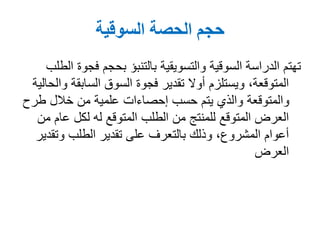 ‫السوقية‬ ‫الحصة‬ ‫حجم‬
‫فج‬ ‫بحجم‬ ‫بالتنبؤ‬ ‫والتسويقية‬ ‫السوقية‬ ‫الدراسة‬ ‫تهتم‬‫الطلب‬ ‫وة‬
‫السابقة‬ ‫السوق‬ ‫فجوة‬ ‫تقدير‬ ‫أوال‬ ‫ويستلزم‬ ،‫المتوقعة‬‫والحالية‬
‫طر‬ ‫خالل‬ ‫من‬ ‫علمية‬ ‫إحصاءات‬ ‫حسب‬ ‫يتم‬ ‫والذي‬ ‫والمتوقعة‬‫ح‬
‫عام‬ ‫لكل‬ ‫له‬ ‫المتوقع‬ ‫الطلب‬ ‫من‬ ‫للمنتج‬ ‫المتوقع‬ ‫العرض‬‫من‬
‫وتق‬ ‫الطلب‬ ‫تقدير‬ ‫على‬ ‫بالتعرف‬ ‫وذلك‬ ،‫المشروع‬ ‫أعوام‬‫دير‬
‫العرض‬
 