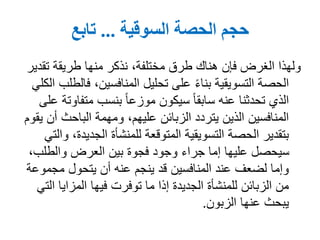 ‫الحصة‬ ‫حجم‬‫السوقية‬...‫تابع‬
‫تق‬ ‫طريقة‬ ‫منها‬ ‫نذكر‬ ،‫مختلفة‬ ‫طرق‬ ‫هناك‬ ‫فإن‬ ‫الغرض‬ ‫ولهذا‬‫دير‬
‫ف‬ ،‫المنافسين‬ ‫تحليل‬ ‫على‬ ً‫ء‬‫بنا‬ ‫التسويقية‬ ‫الحصة‬‫الكلي‬ ‫الطلب‬
‫متفا‬ ‫بنسب‬ ً‫ا‬‫موزع‬ ‫سيكون‬ ً‫ا‬‫سابق‬ ‫عنه‬ ‫تحدثنا‬ ‫الذي‬‫على‬ ‫وتة‬
‫الباحث‬ ‫ومهمة‬ ،‫عليهم‬ ‫الزبائن‬ ‫يتردد‬ ‫الذين‬ ‫المنافسين‬‫يقوم‬ ‫أن‬
‫الجديد‬ ‫للمنشأة‬ ‫المتوقعة‬ ‫التسويقية‬ ‫الحصة‬ ‫بتقدير‬‫والتي‬ ،‫ة‬
‫والطلب‬ ‫العرض‬ ‫بين‬ ‫فجوة‬ ‫وجود‬ ‫جراء‬ ‫إما‬ ‫عليها‬ ‫سيحصل‬،
‫مجم‬ ‫يتحول‬ ‫أن‬ ‫عنه‬ ‫ينجم‬ ‫قد‬ ‫المنافسين‬ ‫عند‬ ‫لضعف‬ ‫وإما‬‫وعة‬
‫ا‬ ‫المزايا‬ ‫فيها‬ ‫توفرت‬ ‫ما‬ ‫إذا‬ ‫الجديدة‬ ‫للمنشأة‬ ‫الزبائن‬ ‫من‬‫لتي‬
‫الزبون‬ ‫عنها‬ ‫يبحث‬.
 