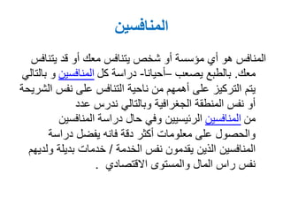 ‫المنافسين‬
‫يتنا‬ ‫قد‬ ‫أو‬ ‫معك‬ ‫يتنافس‬ ‫شخص‬ ‫أو‬ ‫مؤسسة‬ ‫أي‬ ‫هو‬ ‫المنافس‬‫فس‬
‫معك‬.‫بالطبع‬‫يصعب‬–‫أحيانا‬-‫كل‬ ‫دراسة‬‫المنافسين‬‫بالتالي‬ ‫و‬
‫ا‬ ‫نفس‬ ‫على‬ ‫التنافس‬ ‫ناحية‬ ‫من‬ ‫أهمهم‬ ‫على‬ ‫التركيز‬ ‫يتم‬‫لشريحة‬
‫عدد‬ ‫ندرس‬ ‫وبالتالي‬ ‫الجغرافية‬ ‫المنطقة‬ ‫نفس‬ ‫أو‬
‫من‬‫المنافسين‬‫المنافسين‬ ‫دراسة‬ ‫حال‬ ‫وفي‬ ‫الرئيسيين‬
‫دراسة‬ ‫يفضل‬ ‫فانه‬ ‫دقة‬ ‫أكثر‬ ‫معلومات‬ ‫على‬ ‫والحصول‬
‫نفس‬ ‫يقدمون‬ ‫الذين‬ ‫المنافسين‬‫الخدمة‬/‫و‬ ‫بديلة‬ ‫خدمات‬‫لديهم‬
‫والمستوى‬ ‫المال‬ ‫راس‬ ‫نفس‬‫االقتصادي‬.
 