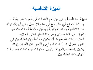 ‫التنافسية‬ ‫الميزة‬
‫التنافسية‬ ‫الميزة‬‫الحياة‬ ‫فى‬ ‫الكلمات‬ ‫أهم‬ ‫من‬ ‫وهى‬‫التسوي‬‫قية‬،
‫ل‬ ‫يكون‬ ‫أن‬ ‫على‬ ‫األعمال‬ ‫عالم‬ ‫فى‬ ‫مشروع‬ ‫أي‬ ‫نجاح‬ ‫ويرتكز‬‫ه‬
‫من‬ ‫تحدثه‬ ‫ما‬ ‫مالحظة‬ ‫ويمكن‬ ‫وقوية‬ ‫واضحة‬ ‫تنافسية‬ ‫ميزة‬
‫على‬ ‫تفوق‬‫المنافسين‬.‫البد‬ ‫أنه‬ ‫تعنى‬ ‫باختصار‬ ‫وهى‬
‫المنافسي‬ ‫عن‬ ‫مختلفة‬ ‫تكون‬ ‫أن‬ ‫الصغيرة‬ ‫للمشروعات‬‫في‬ ‫ن‬
‫النجاح‬ ‫أرادت‬ ‫إذا‬ ‫المجال‬ ‫نفس‬.‫قد‬ ‫المنافسين‬ ‫عن‬ ‫والتميز‬
‫مت‬ ‫خدمات‬ ‫أو‬ ‫منتجات‬ ‫بتوفير‬ ،‫بالجودة‬ ،‫بالسعر‬ ‫يكون‬‫ال‬ ‫نوعة‬
‫عند‬ ‫تتوفر‬‫المنافسين‬.
 