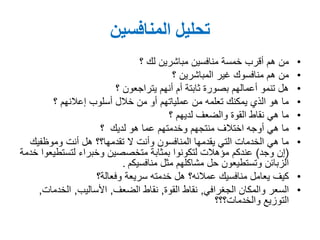 ‫المنافسين‬ ‫تحليل‬
•‫مباشرين‬ ‫منافسين‬ ‫خمسة‬ ‫أقرب‬ ‫هم‬ ‫من‬‫؟‬ ‫لك‬
•‫غير‬ ‫منافسوك‬ ‫هم‬ ‫من‬‫؟‬ ‫المباشرين‬
•‫أنهم‬ ‫أم‬ ‫ثابتة‬ ‫بصورة‬ ‫أعمالهم‬ ‫تنمو‬ ‫هل‬‫؟‬ ‫يتراجعون‬
•‫أسلوب‬ ‫خالل‬ ‫من‬ ‫أو‬ ‫عملياتهم‬ ‫من‬ ‫تعلمه‬ ‫يمكنك‬ ‫الذي‬ ‫هو‬ ‫ما‬‫؟‬ ‫إعالنهم‬
•‫والضعف‬ ‫القوة‬ ‫نقاط‬ ‫هي‬ ‫ما‬‫؟‬ ‫لديهم‬
•‫هو‬ ‫عما‬ ‫وخدمتهم‬ ‫منتجهم‬ ‫اختالف‬ ‫أوجه‬ ‫هي‬ ‫ما‬‫؟‬ ‫لديك‬
•‫ال‬ ‫وأنت‬ ‫المنافسون‬ ‫يقدمها‬ ‫التي‬ ‫الخدمات‬ ‫هي‬ ‫ما‬‫تقدمها؟؟‬‫أنت‬ ‫هل‬‫وموظفيك‬
(‫وجد‬ ‫إن‬)‫لتستطي‬ ‫وخبراء‬ ‫متخصصين‬ ‫بمثابة‬ ‫لتكونوا‬ ‫مؤهالت‬ ‫عندكم‬‫خدمة‬ ‫عوا‬
‫منافسيكم‬ ‫مثل‬ ‫مشاكلهم‬ ‫حل‬ ‫وتستطيعون‬ ‫الزبائن‬.
•‫منافسيك‬ ‫يعامل‬ ‫كيف‬‫عمالئه؟‬‫سريعة‬ ‫خدمته‬ ‫هل‬‫وفعالة؟‬
•‫الجغرافي‬ ‫والمكان‬ ‫السعر‬,‫القوة‬ ‫نقاط‬,‫الضعف‬ ‫نقاط‬,‫األساليب‬,‫الخدما‬‫ت‬,
‫التوزيع‬‫والخدمات؟؟؟‬
 