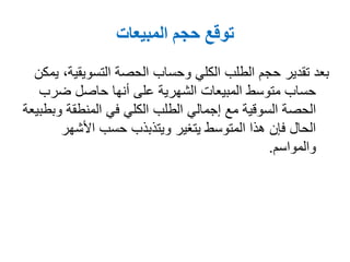 ‫المبيعات‬ ‫حجم‬ ‫توقع‬
‫التسويقي‬ ‫الحصة‬ ‫وحساب‬ ‫الكلي‬ ‫الطلب‬ ‫حجم‬ ‫تقدير‬ ‫بعد‬‫يمكن‬ ،‫ة‬
‫ضرب‬ ‫حاصل‬ ‫أنها‬ ‫على‬ ‫الشهرية‬ ‫المبيعات‬ ‫متوسط‬ ‫حساب‬
‫و‬ ‫المنطقة‬ ‫في‬ ‫الكلي‬ ‫الطلب‬ ‫إجمالي‬ ‫مع‬ ‫السوقية‬ ‫الحصة‬‫بطبيعة‬
‫األشهر‬ ‫حسب‬ ‫ويتذبذب‬ ‫يتغير‬ ‫المتوسط‬ ‫هذا‬ ‫فإن‬ ‫الحال‬
‫والمواسم‬.
 