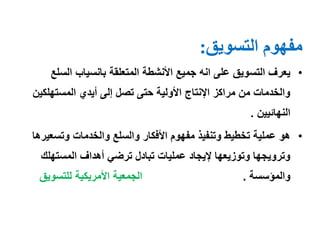 ‫التسويق‬ ‫مفهوم‬:
•‫الس‬ ‫بانسياب‬ ‫المتعلقة‬ ‫األنشطة‬ ‫جميع‬ ‫انه‬ ‫على‬ ‫التسويق‬ ‫يعرف‬‫لع‬
‫المستهلكي‬ ‫أيدي‬ ‫إلى‬ ‫تصل‬ ‫حتى‬ ‫األولية‬ ‫اإلنتاج‬ ‫مراكز‬ ‫من‬ ‫والخدمات‬‫ن‬
‫النهائيين‬.
•‫وتسع‬ ‫والخدمات‬ ‫والسلع‬ ‫األفكار‬ ‫مفهوم‬ ‫وتنفيذ‬ ‫تخطيط‬ ‫عملية‬ ‫هو‬‫يرها‬
‫المستهلك‬ ‫أهداف‬ ‫ترضي‬ ‫تبادل‬ ‫عمليات‬ ‫إليجاد‬ ‫وتوزيعها‬ ‫وترويجها‬
‫والمؤسسة‬.‫للتسويق‬ ‫األمريكية‬ ‫الجمعية‬
 