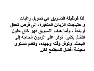 ‫رغبات‬ ‫تحويل‬ ‫هي‬ ‫التسويق‬ ‫فوظيفة‬ ‫لذا‬
‫تحق‬ ‫فرص‬ ‫إلى‬ ،‫المتغيرة‬ ‫الزبائن‬ ‫واحتياجات‬‫ق‬
ً‫ا‬‫أرباح‬‫حلول‬ ‫خلق‬ ‫فهو‬ ‫التسويق‬ ‫هدف‬ ‫وأما‬ ،
‫إلى‬ ‫الحاجة‬ ‫الزبون‬ ‫على‬ ‫توفر‬ ،‫بكثير‬ ‫أفضل‬
‫مستوى‬ ‫وتقدم‬ ،‫وجهده‬ ‫وقته‬ ‫وتوفر‬ ،‫البحث‬
‫ككل‬ ‫للمجتمع‬ ‫أفضل‬ ‫معيشة‬.
 