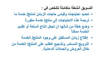 ‫تتلخص‬ ‫متكاملة‬ ‫أنشطة‬ ‫التسويق‬‫في‬:
•‫لمنتج‬ ‫الزبائن‬ ‫حاجات‬ ‫وقياس‬ ‫احتياجات‬ ‫تحديد‬/‫ما‬ ‫خدمة‬
•‫منتج‬ ‫إلى‬ ‫االحتياجات‬ ‫هذه‬ ‫ترجمة‬/‫مطورة‬ ‫خدمة‬
•‫تقديم‬ ‫أو‬ ‫السلعة‬ ‫إنتاج‬ ‫تجعل‬ ‫أن‬ ‫شأنها‬ ‫من‬ ‫خطة‬ ‫وضع‬
ً‫ا‬‫ممكن‬ ‫الخدمة‬
•‫المنتج‬ ‫وجود‬ ‫على‬ ‫المستقبل‬ ‫زبائن‬ ‫إطالع‬/‫الخدمة‬
•‫المنتج‬ ‫على‬ ‫الطلب‬ ‫وتشجيع‬ ‫المستمر‬ ‫الترويج‬/‫الخدمة‬‫من‬
‫الدعائية‬ ‫والحمالت‬ ‫العروض‬ ‫خالل‬.
 