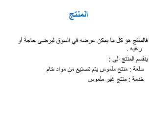 ‫المنتج‬
‫أ‬ ‫حاجة‬ ‫ليرضى‬ ‫السوق‬ ‫في‬ ‫عرضه‬ ‫يمكن‬ ‫ما‬ ‫كل‬ ‫هو‬ ‫فالمنتج‬‫و‬
‫رغبه‬.
‫المنتج‬ ‫ينقسم‬‫الى‬:
‫سلعة‬:‫خام‬ ‫مواد‬ ‫من‬ ‫تصنيع‬ ‫يتم‬ ‫ملموس‬ ‫منتج‬
‫خدمة‬:‫ملموس‬ ‫غير‬ ‫منتج‬
 