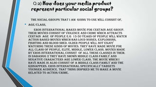 Q:2) How does your media product
represent particular social groups?
The social groups that I am going to use will consist of,
• Age/class,
Eros international makes movie for certain age group.
Their movies consist of violence and crime which attracts
certain age of people e.g 15-50 years of people will watch
action based movies which has loud noises, explosions,
fighting and blood shed. Older people will not enjoy
watching these kinds of movies. They have made movie for
all class of people, elite, middle, lower class. Movies made
by Eros international consist of all these classes in them.
In dabangg 2 they have shown middle class family and
negative characters are lower class. The movie which I
have made is also consist of a middle class family and the
kidnappers. Eros international specifically targets
younger audience. That thing inspired me to make a movie
related to action/crime.
 