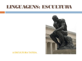 LINGUAGENS: ESCULTURA
“Guiado pela minha primeira
inspiração (Dante), imaginei um
outro pensador, um homem nu,
sentando em uma rocha, os pés
encolhidos, ele sonha.
O pensamento fértil devagar se
desenvolve em seu cérebro. Ele
não é mais um pensador, ele é
criador.”
Auguste Rodin
“O Pensador” (Auguste Rodin)
A ESCULTURA TATEIA.
 