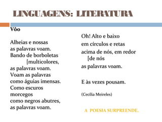 LINGUAGENS: LITERATURA
Oh! Alto e baixoOh! Alto e baixo
em círculos e retasem círculos e retas
acima de nós, em redoracima de nós, em redor
[de nós[de nós
as palavras voam.as palavras voam.
E às vezes pousam.E às vezes pousam.
(Cecília Meireles)(Cecília Meireles)
A POESIA SURPREENDE.
VôoVôo
Alheias e nossasAlheias e nossas
as palavras voam.as palavras voam.
Bando de borboletasBando de borboletas
[multicolores,[multicolores,
as palavras voam.as palavras voam.
Voam as palavrasVoam as palavras
como águias imensas.como águias imensas.
Como escurosComo escuros
morcegosmorcegos
como negros abutres,como negros abutres,
as palavras voam.as palavras voam.
 