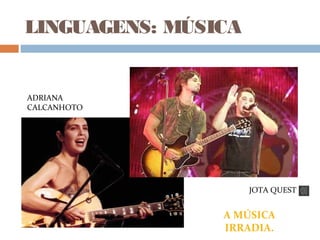 LINGUAGENS: MÚSICA
ADRIANA
CALCANHOTO
JOTA QUEST
A MÚSICA
IRRADIA.
 