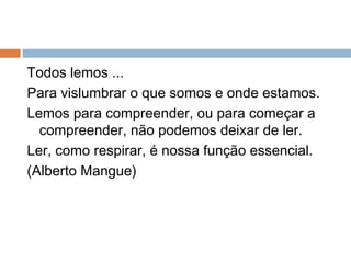 Todos lemos ...
Para vislumbrar o que somos e onde estamos.
Lemos para compreender, ou para começar a
compreender, não podemos deixar de ler.
Ler, como respirar, é nossa função essencial.
(Alberto Mangue)
 