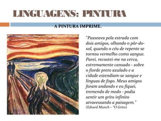 LINGUAGENS: PINTURA
"Passeava pela estrada com
dois amigos, olhando o pôr-do-
sol, quando o céu de repente se
tornou vermelho como sangue.
Parei, recostei-me na cerca,
extremamente cansado - sobre
o fiorde preto azulado e a
cidade estendiam-se sangue e
línguas de fogo. Meus amigos
foram andando e eu fiquei,
tremendo de medo - podia
sentir um grito infinito
atravessando a paisagem."
(Edvard Munch – “O Grito)
A PINTURA IMPRIME.
 