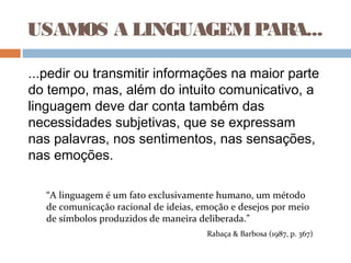 USAMOS A LINGUAGEMPARA...
...pedir ou transmitir informações na maior parte
do tempo, mas, além do intuito comunicativo, a
linguagem deve dar conta também das
necessidades subjetivas, que se expressam
nas palavras, nos sentimentos, nas sensações,
nas emoções.
“A linguagem é um fato exclusivamente humano, um método
de comunicação racional de ideias, emoção e desejos por meio
de símbolos produzidos de maneira deliberada.”
Rabaça & Barbosa (1987, p. 367)
 