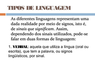 TIPOS DE LINGUAGEM
1. VERBAL: aquela que utiliza a língua (oral ou
escrita), que tem a palavra, ou signos
lingüísticos, por sinal.
As diferentes linguagens representam umaAs diferentes linguagens representam uma
dada realidade por meio de signos, isto é,dada realidade por meio de signos, isto é,
dede sinais que significamsinais que significam. Assim,. Assim,
dependendo dos sinais utilizados, pode-sedependendo dos sinais utilizados, pode-se
falar em duas formas de linguagem:falar em duas formas de linguagem:
 